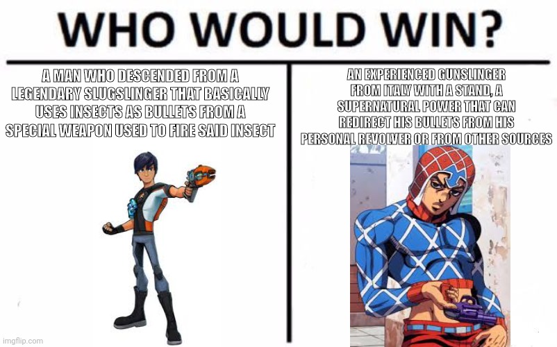 Who Would Win? Meme | AN EXPERIENCED GUNSLINGER FROM ITALY WITH A STAND, A SUPERNATURAL POWER THAT CAN REDIRECT HIS BULLETS FROM HIS PERSONAL REVOLVER OR FROM OTHER SOURCES; A MAN WHO DESCENDED FROM A LEGENDARY SLUGSLINGER THAT BASICALLY USES INSECTS AS BULLETS FROM A SPECIAL WEAPON USED TO FIRE SAID INSECT | image tagged in memes,who would win,jojo's bizarre adventure,slugterra | made w/ Imgflip meme maker