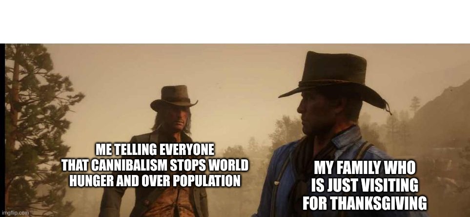 scary | ME TELLING EVERYONE THAT CANNIBALISM STOPS WORLD HUNGER AND OVER POPULATION; MY FAMILY WHO IS JUST VISITING FOR THANKSGIVING | image tagged in random | made w/ Imgflip meme maker