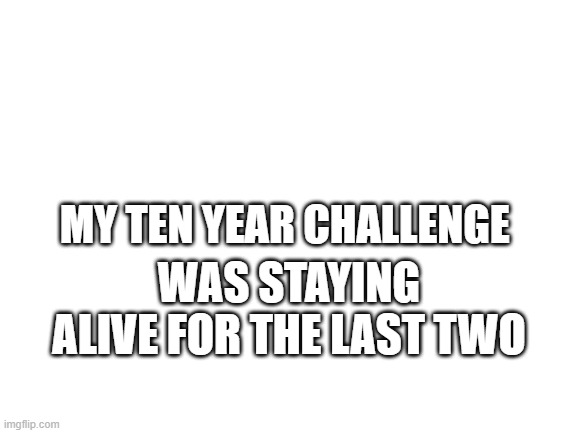 Blank White Template | MY TEN YEAR CHALLENGE; WAS STAYING ALIVE FOR THE LAST TWO | image tagged in blank white template | made w/ Imgflip meme maker