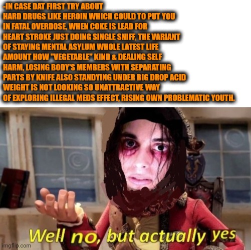 -Openly objectively. | -IN CASE DAT FIRST TRY ABOUT HARD DRUGS LIKE HEROIN WHICH COULD TO PUT YOU IN FATAL OVERDOSE, WHEN COKE IS LEAD FOR HEART STROKE JUST DOING SINGLE SNIFF, THE VARIANT OF STAYING MENTAL ASYLUM WHOLE LATEST LIFE AMOUNT HOW "VEGETABLE" KIND & DEALING SELF HARM, LOSING BODY'S MEMBERS WITH SEPARATING PARTS BY KNIFE ALSO STANDYING UNDER BIG DROP ACID WEIGHT IS NOT LOOKING SO UNATTRACTIVE WAY OF EXPLORING ILLEGAL MEDS EFFECT, RISING OWN PROBLEMATIC YOUTH. | image tagged in -drug not secretsy,heroin,lsd,share a coke with,drugs are bad,youth | made w/ Imgflip meme maker