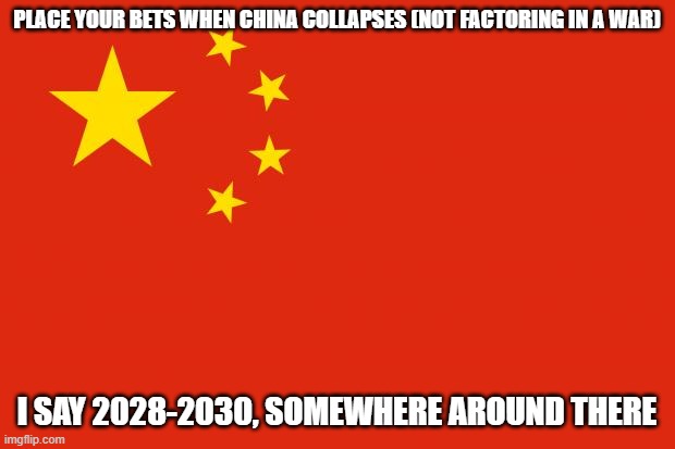 When I mean collapse, I mean like they lose Tibet, Hong Kong and Xibei, etc and get rid of Communisum | PLACE YOUR BETS WHEN CHINA COLLAPSES (NOT FACTORING IN A WAR); I SAY 2028-2030, SOMEWHERE AROUND THERE | image tagged in china flag,bet | made w/ Imgflip meme maker