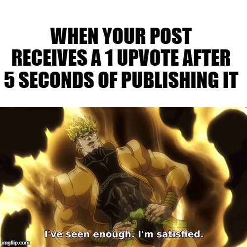 I've seen enough. I'm satisfied |  WHEN YOUR POST RECEIVES A 1 UPVOTE AFTER 5 SECONDS OF PUBLISHING IT | image tagged in i've seen enough i'm satisfied,jojo's bizarre adventure,memes | made w/ Imgflip meme maker