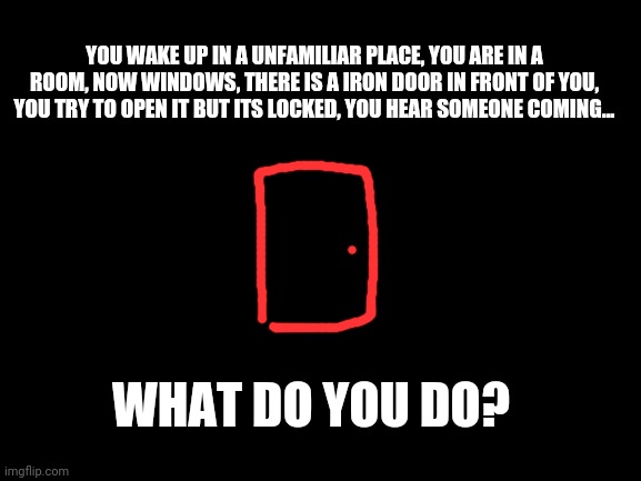 Uh oh not good | YOU WAKE UP IN A UNFAMILIAR PLACE, YOU ARE IN A ROOM, NOW WINDOWS, THERE IS A IRON DOOR IN FRONT OF YOU, YOU TRY TO OPEN IT BUT ITS LOCKED, YOU HEAR SOMEONE COMING... WHAT DO YOU DO? | image tagged in blank white template | made w/ Imgflip meme maker