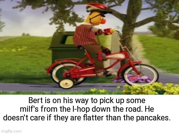 IHOP for ihop |  Bert is on his way to pick up some milf's from the I-hop down the road. He doesn't care if they are flatter than the pancakes. | image tagged in ihop,bert and ernie,ernie and bert,dark humor,wtf,milf | made w/ Imgflip meme maker