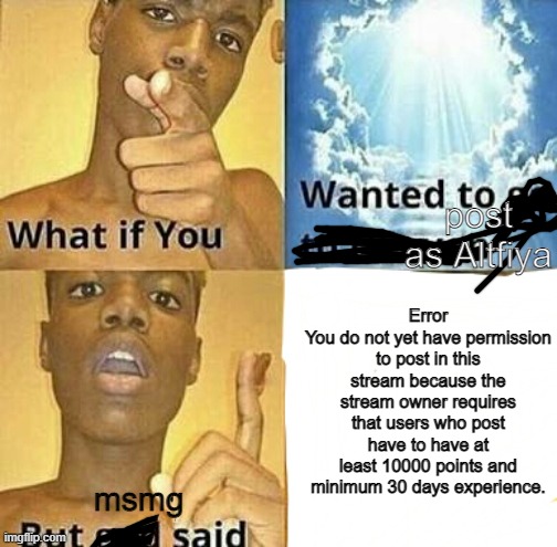 balls | post as Altfiya; Error
You do not yet have permission to post in this stream because the stream owner requires that users who post have to have at least 10000 points and minimum 30 days experience. msmg | made w/ Imgflip meme maker