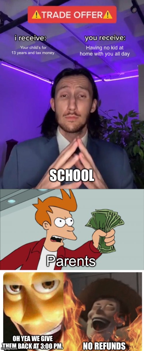 School is this | Your child’s for 13 years and tax money; Having no kid at home with you all day; SCHOOL; Parents; OH YEA WE GIVE THEM BACK AT 3:00 PM. NO REFUNDS | image tagged in trade offer,memes,shut up and take my money fry,satanic woody | made w/ Imgflip meme maker