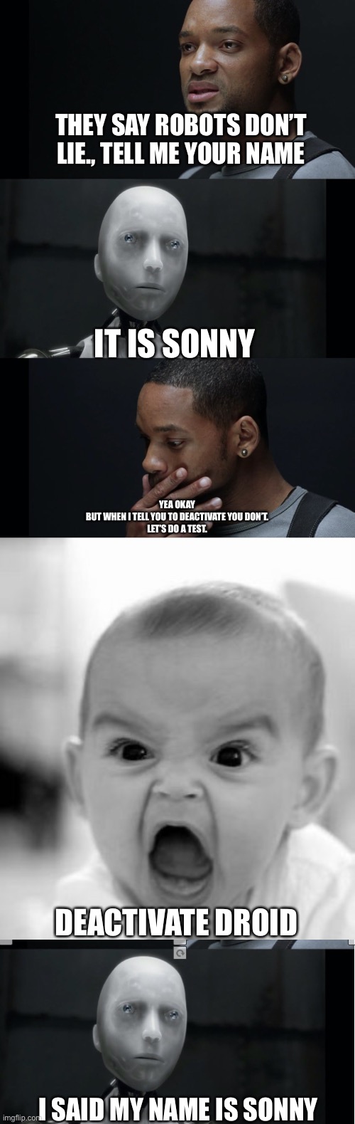 The real I-Robot | THEY SAY ROBOTS DON’T LIE., TELL ME YOUR NAME; IT IS SONNY; YEA OKAY
BUT WHEN I TELL YOU TO DEACTIVATE YOU DON’T.
LET’S DO A TEST. DEACTIVATE DROID; I SAID MY NAME IS SONNY | image tagged in i robot will smith,memes,angry baby | made w/ Imgflip meme maker