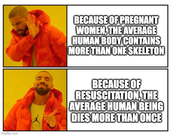 No - Yes | BECAUSE OF PREGNANT WOMEN, THE AVERAGE HUMAN BODY CONTAINS MORE THAN ONE SKELETON; BECAUSE OF RESUSCITATION, THE AVERAGE HUMAN BEING DIES MORE THAN ONCE | image tagged in no - yes | made w/ Imgflip meme maker