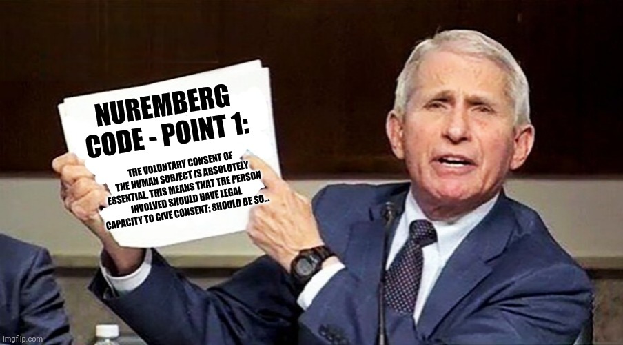 Fauci pointing to page | NUREMBERG
CODE - POINT 1:; THE VOLUNTARY CONSENT OF THE HUMAN SUBJECT IS ABSOLUTELY ESSENTIAL. THIS MEANS THAT THE PERSON INVOLVED SHOULD HAVE LEGAL CAPACITY TO GIVE CONSENT; SHOULD BE SO... | image tagged in fauci pointing to page | made w/ Imgflip meme maker