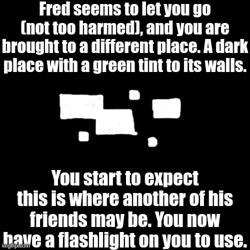 Part 2: "Tasty treats." (you don't have to participate in part 1 to play in part 2) | Fred seems to let you go (not too harmed), and you are brought to a different place. A dark place with a green tint to its walls. You start to expect this is where another of his friends may be. You now have a flashlight on you to use. | image tagged in have fun | made w/ Imgflip meme maker
