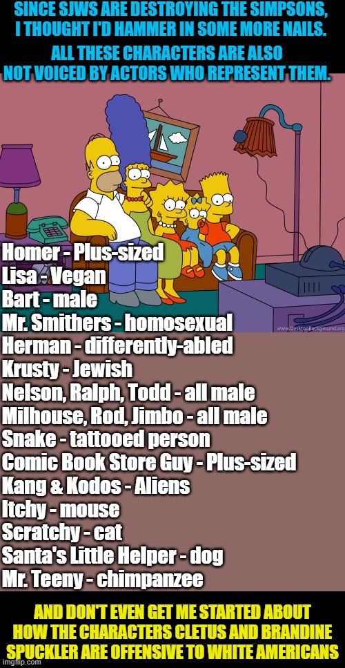 Ever since they removed Apu (and his family), I've felt that 'The Simpsons' just needs a mercy killing. | SINCE SJWS ARE DESTROYING THE SIMPSONS, I THOUGHT I'D HAMMER IN SOME MORE NAILS. ALL THESE CHARACTERS ARE ALSO NOT VOICED BY ACTORS WHO REPRESENT THEM. Homer - Plus-sized
Lisa - Vegan
Bart - male
Mr. Smithers - homosexual
Herman - differently-abled
Krusty - Jewish
Nelson, Ralph, Todd - all male
Milhouse, Rod, Jimbo - all male
Snake - tattooed person
Comic Book Store Guy - Plus-sized
Kang & Kodos - Aliens
Itchy - mouse
Scratchy - cat
Santa's Little Helper - dog
Mr. Teeny - chimpanzee; AND DON'T EVEN GET ME STARTED ABOUT HOW THE CHARACTERS CLETUS AND BRANDINE SPUCKLER ARE OFFENSIVE TO WHITE AMERICANS | image tagged in political meme,social justice,the simpsons,identity politics,insanity | made w/ Imgflip meme maker