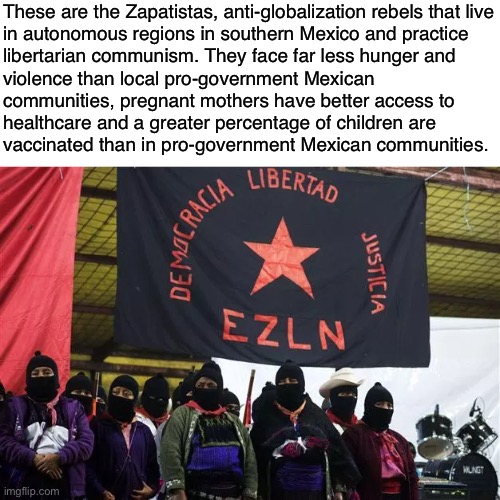 Communism works. | These are the Zapatistas, anti-globalization rebels that live
in autonomous regions in southern Mexico and practice
libertarian communism. They face far less hunger and
violence than local pro-government Mexican
communities, pregnant mothers have better access to
healthcare and a greater percentage of children are
vaccinated than in pro-government Mexican communities. | image tagged in communism,socialism,anarchism,marxism,zapatistas,globalization | made w/ Imgflip meme maker