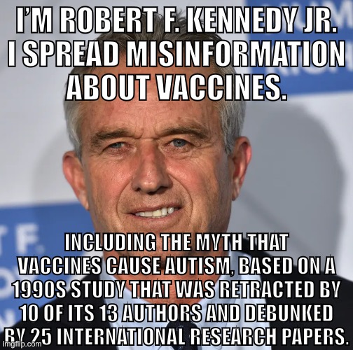 Get your shot today. | I’M ROBERT F. KENNEDY JR.
I SPREAD MISINFORMATION
ABOUT VACCINES. INCLUDING THE MYTH THAT VACCINES CAUSE AUTISM, BASED ON A 1990S STUDY THAT WAS RETRACTED BY 10 OF ITS 13 AUTHORS AND DEBUNKED BY 25 INTERNATIONAL RESEARCH PAPERS. | image tagged in antivax,vaccines,covidiots,covid vaccine,covid,conservative logic | made w/ Imgflip meme maker