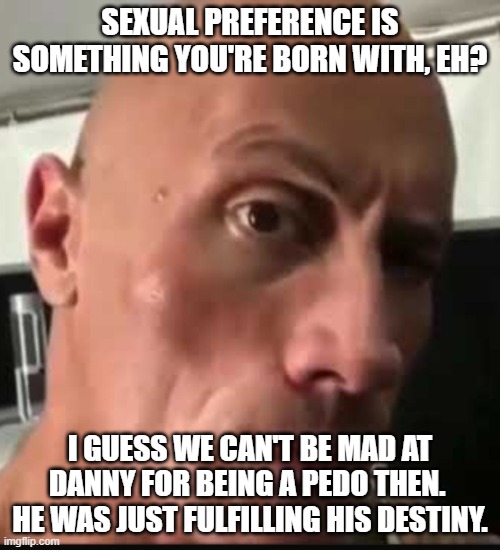 born a pedophile... just like ME! | SEXUAL PREFERENCE IS SOMETHING YOU'RE BORN WITH, EH? I GUESS WE CAN'T BE MAD AT DANNY FOR BEING A PEDO THEN.  HE WAS JUST FULFILLING HIS DESTINY. | image tagged in dwayne johnson eyebrow raise | made w/ Imgflip meme maker