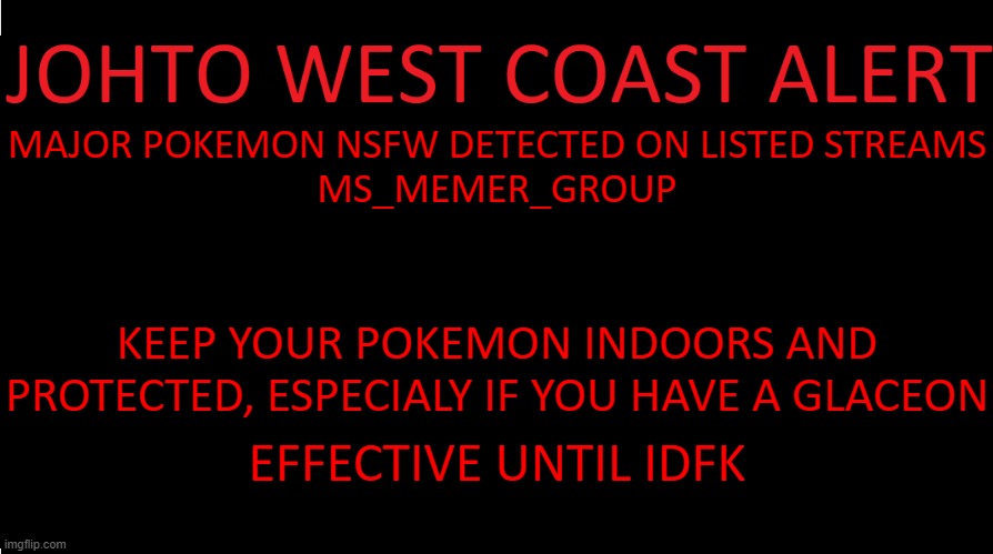 https://www.youtube.com/watch?v=Y0SGl2uJohQ | MAJOR POKEMON NSFW DETECTED ON LISTED STREAMS
MS_MEMER_GROUP; KEEP YOUR POKEMON INDOORS AND PROTECTED, ESPECIALY IF YOU HAVE A GLACEON; EFFECTIVE UNTIL IDFK | image tagged in johto west coast eas | made w/ Imgflip meme maker