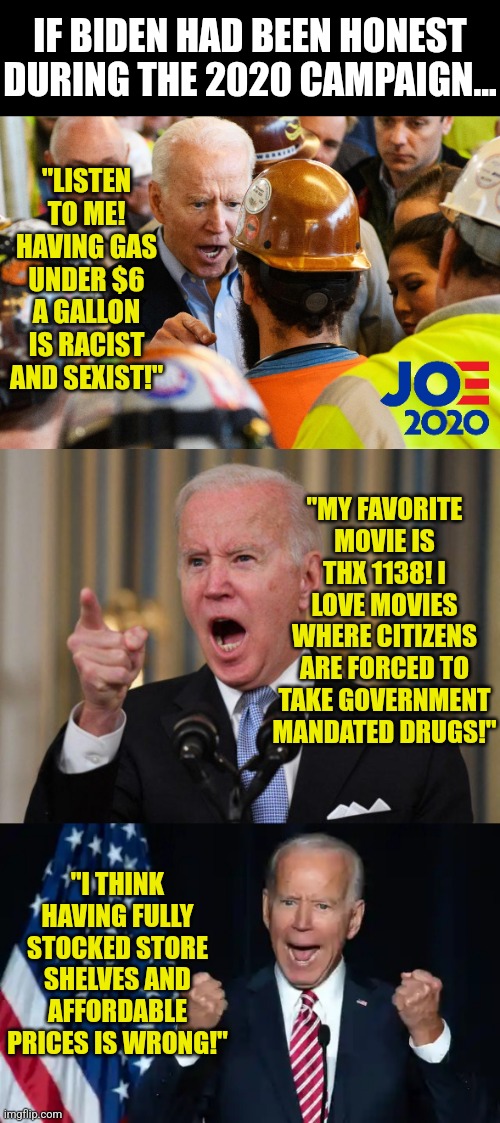 Is Biden honest? Well let me put it this way, are houseflies actually flying houses? | IF BIDEN HAD BEEN HONEST DURING THE 2020 CAMPAIGN... "LISTEN TO ME! HAVING GAS UNDER $6 A GALLON IS RACIST AND SEXIST!"; "MY FAVORITE MOVIE IS THX 1138! I LOVE MOVIES WHERE CITIZENS ARE FORCED TO TAKE GOVERNMENT MANDATED DRUGS!"; "I THINK HAVING FULLY STOCKED STORE SHELVES AND AFFORDABLE PRICES IS WRONG!" | image tagged in angry joe biden,cmon man,lies,democrats,liberal logic,election 2020 | made w/ Imgflip meme maker