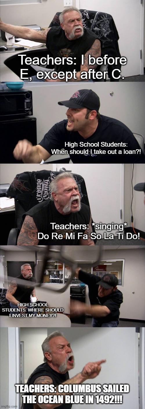 High School Be Like... | Teachers: I before E, except after C. High School Students: When should I take out a loan?! Teachers: *singing* Do Re Mi Fa So La Ti Do! HIGH SCHOOL STUDENTS: WHERE SHOULD I INVEST MY MONEY?! TEACHERS: COLUMBUS SAILED THE OCEAN BLUE IN 1492!!! | image tagged in memes,american chopper argument | made w/ Imgflip meme maker