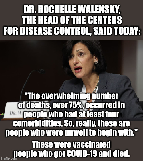 Snopes says this is false but I heard this woman say these words on the TV. | DR. ROCHELLE WALENSKY, THE HEAD OF THE CENTERS FOR DISEASE CONTROL, SAID TODAY:; "The overwhelming number of deaths, over 75%, occurred in people who had at least four comorbidities. So, really, these are people who were unwell to begin with."; These were vaccinated people who got COVID-19 and died. | image tagged in covid-19,deaths,vaccination | made w/ Imgflip meme maker