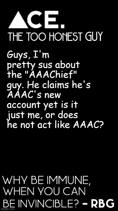 explanation in the comments. i also suggest removing their mod if none of you guys are sure too. | Guys, I'm pretty sus about the "AAAChief" guy. He claims he's AAAC's new account yet is it just me, or does he not act like AAAC? | image tagged in spiralz / ace plain template | made w/ Imgflip meme maker