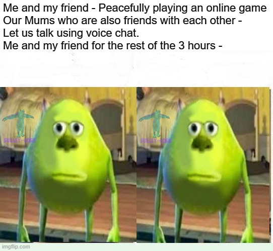 Average *BLANK* Fan VS Average *BLANK* Enjoyer | Me and my friend - Peacefully playing an online game
Our Mums who are also friends with each other -
Let us talk using voice chat.
Me and my friend for the rest of the 3 hours - | image tagged in monsters inc,gaming,moms,voice chat | made w/ Imgflip meme maker