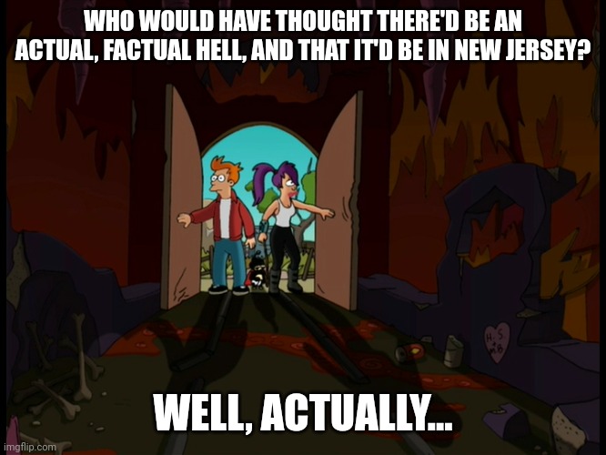 Hell is new jersey | WHO WOULD HAVE THOUGHT THERE'D BE AN ACTUAL, FACTUAL HELL, AND THAT IT'D BE IN NEW JERSEY? WELL, ACTUALLY... | image tagged in futurama,hell,new jersey,futurama fry,futurama leela | made w/ Imgflip meme maker