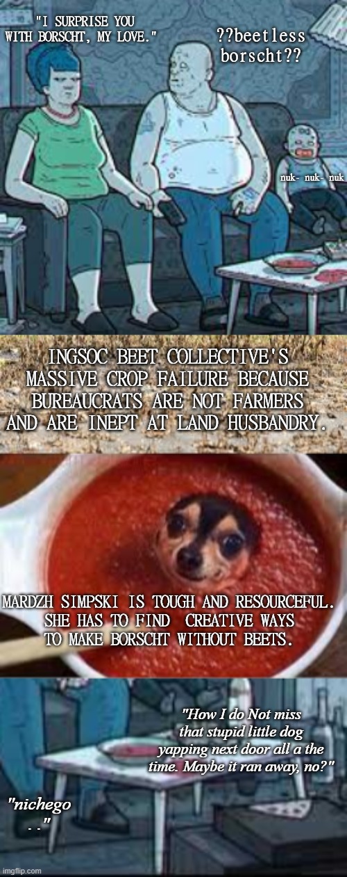 At Home With the Simpskis | "I SURPRISE YOU WITH BORSCHT, MY LOVE."; ??beetless borscht?? nuk- nuk- nuk; INGSOC BEET COLLECTIVE'S MASSIVE CROP FAILURE BECAUSE BUREAUCRATS ARE NOT FARMERS AND ARE INEPT AT LAND HUSBANDRY. MARDZH SIMPSKI IS TOUGH AND RESOURCEFUL.
SHE HAS TO FIND  CREATIVE WAYS
TO MAKE BORSCHT WITHOUT BEETS. "How I do Not miss that stupid little dog yapping next door all a the time. Maybe it ran away, no?"; "nichego . ." | made w/ Imgflip meme maker