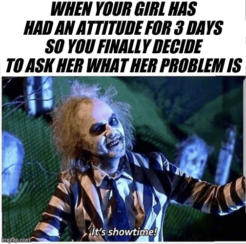 WHEN YOUR GIRL HAS HAD AN ATTITUDE FOR 3 DAYS SO YOU FINALLY DECIDE TO ASK HER WHAT HER PROBLEM IS | image tagged in beetlejuice,showtime | made w/ Imgflip meme maker