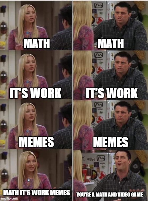 The teacher math anywhere a video games | MATH; MATH; IT'S WORK; IT'S WORK; MEMES; MEMES; MATH IT'S WORK MEMES; YOU'RE A MATH AND VIDEO GAME | image tagged in phoebe joey,memes | made w/ Imgflip meme maker
