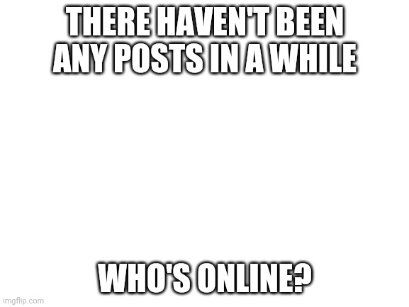 Blank White Template | THERE HAVEN'T BEEN ANY POSTS IN A WHILE; WHO'S ONLINE? | image tagged in blank white template | made w/ Imgflip meme maker