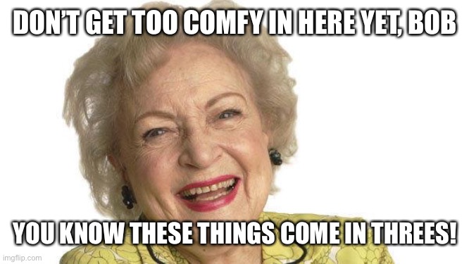 Betty White | DON’T GET TOO COMFY IN HERE YET, BOB YOU KNOW THESE THINGS COME IN THREES! | image tagged in betty white | made w/ Imgflip meme maker