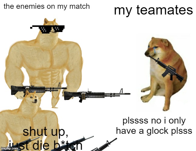 Buff Doge vs. Cheems Meme | the enemies on my match; my teamates; plssss no i only have a glock plsss; shut up, just die b*tch | image tagged in memes,buff doge vs cheems | made w/ Imgflip meme maker