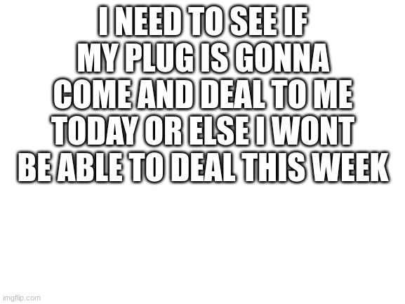 trappin in ot? | I NEED TO SEE IF MY PLUG IS GONNA COME AND DEAL TO ME TODAY OR ELSE I WONT BE ABLE TO DEAL THIS WEEK | image tagged in blank white template | made w/ Imgflip meme maker