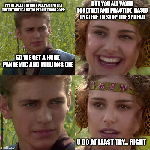 how did we get to this | PPL OF 2022 TRYING TO EXPLAIN WHAT THE FUTURE IS LIKE TO PEOPLE FROM 2019:; BUT YOU ALL WORK TOGETHER AND PRACTICE  BASIC HYGIENE TO STOP THE SPREAD; SO WE GET A HUGE PANDEMIC AND MILLIONS DIE; U DO AT LEAST TRY... RIGHT | image tagged in anakin padme 4 panel | made w/ Imgflip meme maker