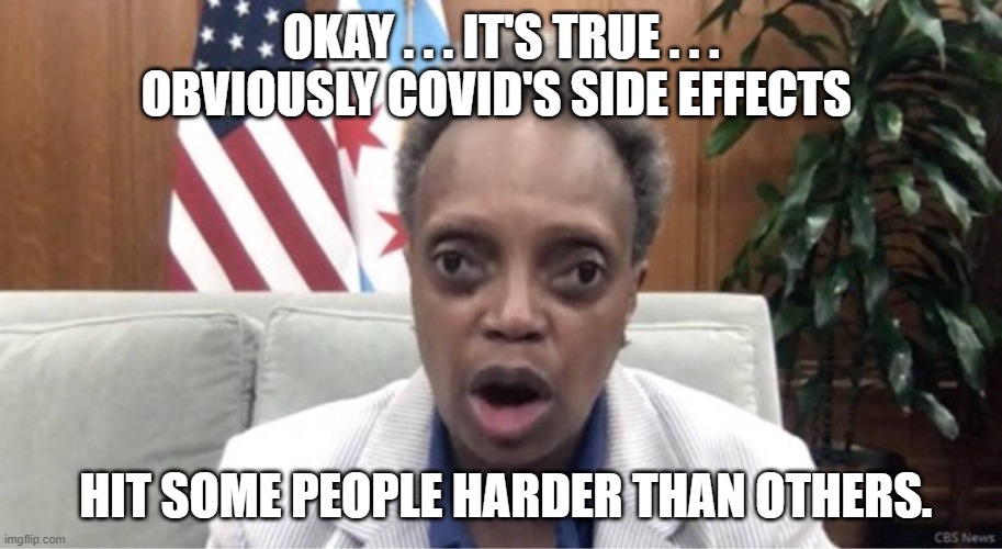 COVID's side effects . . . | OKAY . . . IT'S TRUE . . . OBVIOUSLY COVID'S SIDE EFFECTS; HIT SOME PEOPLE HARDER THAN OTHERS. | image tagged in mayor lori lightfoot | made w/ Imgflip meme maker