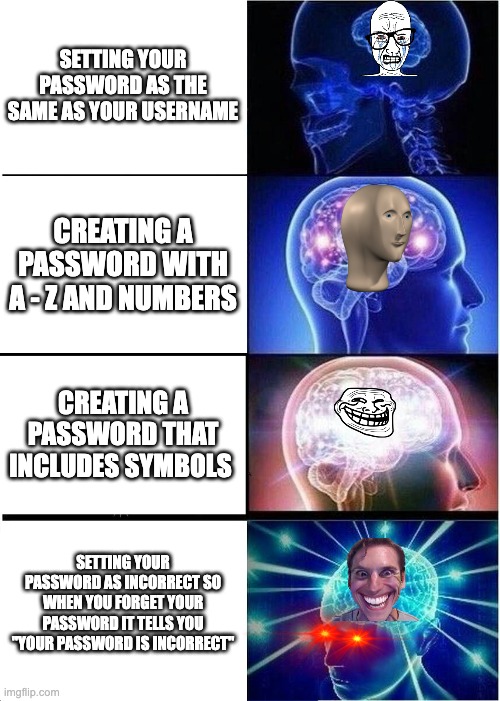 Expanding Brain Meme | SETTING YOUR PASSWORD AS THE SAME AS YOUR USERNAME; CREATING A PASSWORD WITH A - Z AND NUMBERS; CREATING A PASSWORD THAT INCLUDES SYMBOLS; SETTING YOUR PASSWORD AS INCORRECT SO WHEN YOU FORGET YOUR PASSWORD IT TELLS YOU "YOUR PASSWORD IS INCORRECT" | image tagged in memes,expanding brain | made w/ Imgflip meme maker