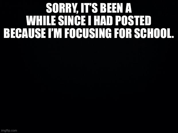 Black background |  SORRY, IT’S BEEN A WHILE SINCE I HAD POSTED BECAUSE I’M FOCUSING FOR SCHOOL. | image tagged in black background | made w/ Imgflip meme maker