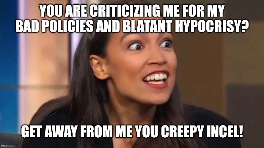 Yeah, the reason why everyone calls out corrupt hypocritical politicians is because they just want to date them | YOU ARE CRITICIZING ME FOR MY BAD POLICIES AND BLATANT HYPOCRISY? GET AWAY FROM ME YOU CREEPY INCEL! | image tagged in crazy aoc,liberal logic,liberal hypocrisy,stupid liberals | made w/ Imgflip meme maker