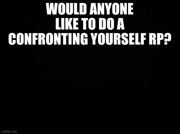 Black background | WOULD ANYONE LIKE TO DO A CONFRONTING YOURSELF RP? | image tagged in black background | made w/ Imgflip meme maker