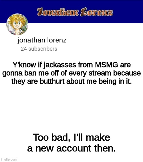 jonathan lorenz temp 3 | Y'know if jackasses from MSMG are gonna ban me off of every stream because they are butthurt about me being in it. Too bad, I'll make a new account then. | image tagged in jonathan lorenz temp 3 | made w/ Imgflip meme maker