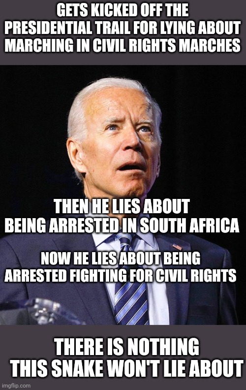 So invested in civil rights, he'll lie EVERY TIME to you. Yes, now you go but but but TRUUUUUUUMP |  GETS KICKED OFF THE PRESIDENTIAL TRAIL FOR LYING ABOUT MARCHING IN CIVIL RIGHTS MARCHES; THEN HE LIES ABOUT BEING ARRESTED IN SOUTH AFRICA; NOW HE LIES ABOUT BEING ARRESTED FIGHTING FOR CIVIL RIGHTS; THERE IS NOTHING THIS SNAKE WON'T LIE ABOUT | image tagged in joe biden,liar,scumbag | made w/ Imgflip meme maker