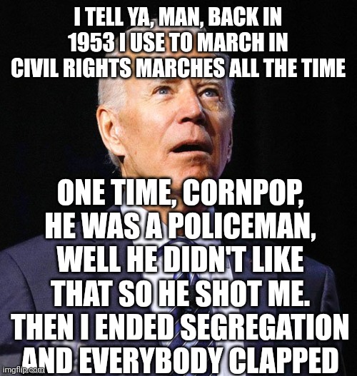 Typical coherent Biden off the teleprompter speech. |  I TELL YA, MAN, BACK IN 1953 I USE TO MARCH IN CIVIL RIGHTS MARCHES ALL THE TIME; ONE TIME, CORNPOP, HE WAS A POLICEMAN, WELL HE DIDN'T LIKE THAT SO HE SHOT ME. THEN I ENDED SEGREGATION AND EVERYBODY CLAPPED | image tagged in joe biden,senile,liar,senile liar | made w/ Imgflip meme maker