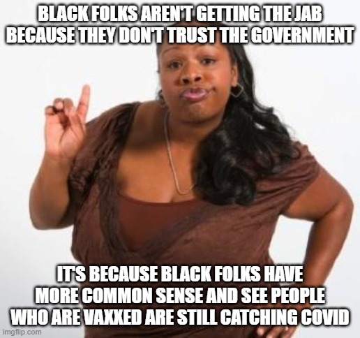 sassy black woman | BLACK FOLKS AREN'T GETTING THE JAB BECAUSE THEY DON'T TRUST THE GOVERNMENT; IT'S BECAUSE BLACK FOLKS HAVE MORE COMMON SENSE AND SEE PEOPLE WHO ARE VAXXED ARE STILL CATCHING COVID | image tagged in sassy black woman | made w/ Imgflip meme maker