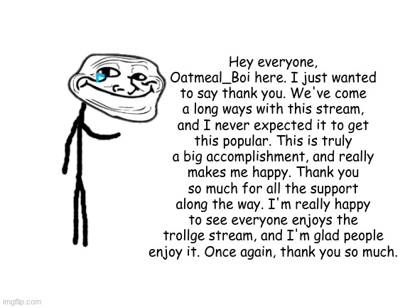 Thanks again! |  Hey everyone, Oatmeal_Boi here. I just wanted to say thank you. We've come a long ways with this stream, and I never expected it to get this popular. This is truly a big accomplishment, and really makes me happy. Thank you so much for all the support along the way. I'm really happy to see everyone enjoys the trollge stream, and I'm glad people enjoy it. Once again, thank you so much. | image tagged in blank white template,trollge,troll face,announcement,thank you | made w/ Imgflip meme maker