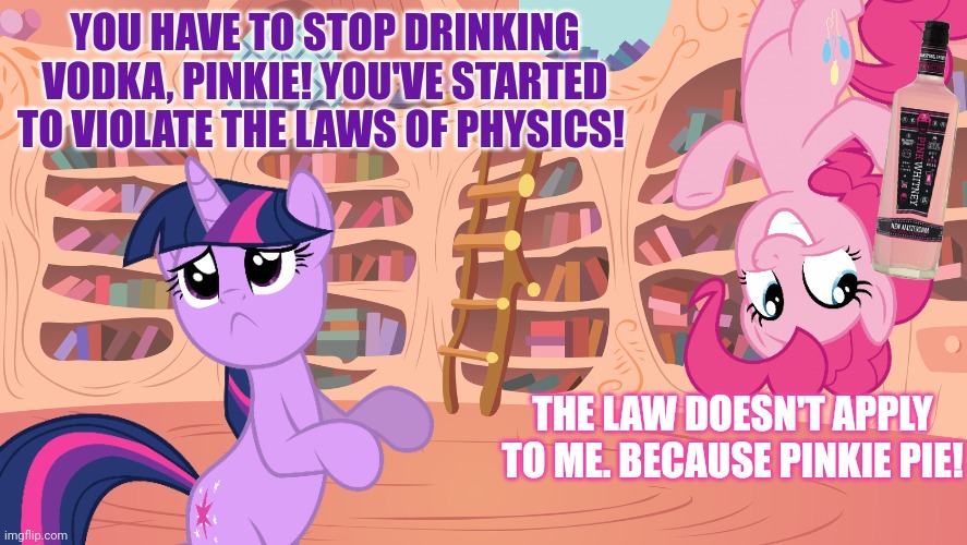 Pinkie pie problems | THE LAW DOESN'T APPLY TO ME. BECAUSE PINKIE PIE! YOU HAVE TO STOP DRINKING VODKA, PINKIE! YOU'VE STARTED TO VIOLATE THE LAWS OF PHYSICS! | image tagged in pinkie pie,vodka,mlp,twilight sparkle | made w/ Imgflip meme maker
