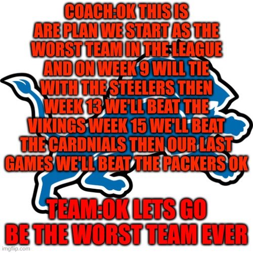 lions team and coach be like | COACH:OK THIS IS ARE PLAN WE START AS THE WORST TEAM IN THE LEAGUE AND ON WEEK 9 WILL TIE WITH THE STEELERS THEN WEEK 13 WE'LL BEAT THE VIKINGS WEEK 15 WE'LL BEAT THE CARDNIALS THEN OUR LAST GAMES WE'LL BEAT THE PACKERS OK; TEAM:OK LETS GO BE THE WORST TEAM EVER | image tagged in detroit lions | made w/ Imgflip meme maker