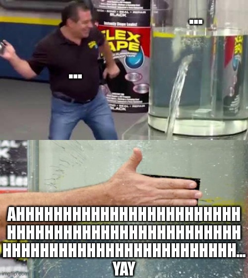 Flex Tape | ... ... AHHHHHHHHHHHHHHHHHHHHHHHH
HHHHHHHHHHHHHHHHHHHHHHHHH
HHHHHHHHHHHHHHHHHHHHHHHHH...
YAY | image tagged in flex tape | made w/ Imgflip meme maker