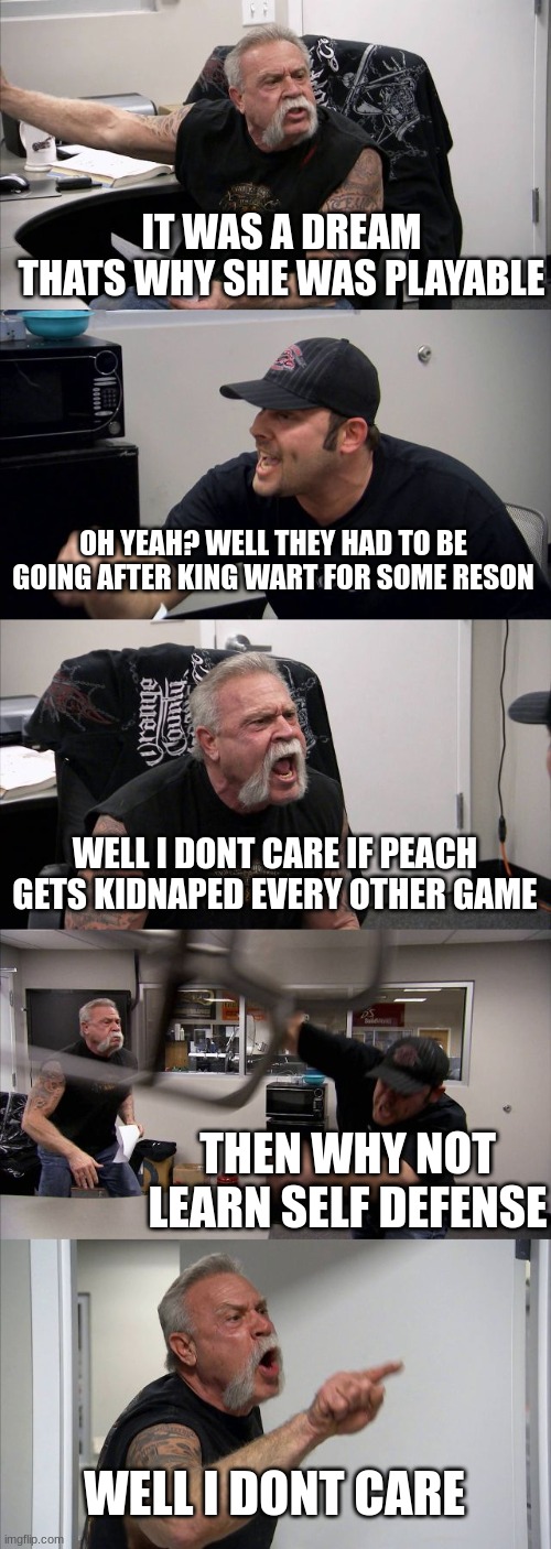 arrgument over super mario bros 2 | IT WAS A DREAM THATS WHY SHE WAS PLAYABLE; OH YEAH? WELL THEY HAD TO BE GOING AFTER KING WART FOR SOME RESON; WELL I DONT CARE IF PEACH GETS KIDNAPED EVERY OTHER GAME; THEN WHY NOT LEARN SELF DEFENSE; WELL I DONT CARE | image tagged in memes,american chopper argument | made w/ Imgflip meme maker