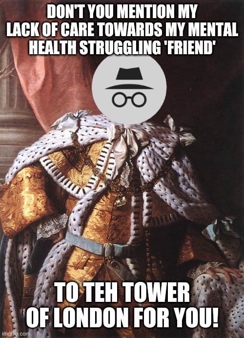 Georgie cares too little about his loyal members to focus on attacking his enemies back and supporting his simps | DON'T YOU MENTION MY LACK OF CARE TOWARDS MY MENTAL HEALTH STRUGGLING 'FRIEND'; TO TEH TOWER OF LONDON FOR YOU! | image tagged in king george iii | made w/ Imgflip meme maker