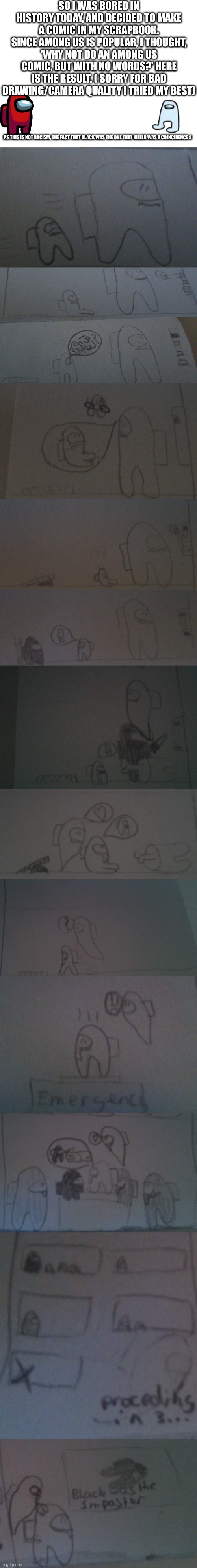 A cute, wholesome among us comic I made in history :) | SO I WAS BORED IN HISTORY TODAY, AND DECIDED TO MAKE A COMIC IN MY SCRAPBOOK. SINCE AMONG US IS POPULAR, I THOUGHT, 'WHY NOT DO AN AMONG US COMIC, BUT WITH NO WORDS?' HERE IS THE RESULT. ( SORRY FOR BAD DRAWING/CAMERA QUALITY I TRIED MY BEST); P.S THIS IS NOT RACISM, THE FACT THAT BLACK WAS THE ONE THAT KILLED WAS A COINCIDENCE :) | image tagged in blank white template,among us,sad,wholesome,drawing,history | made w/ Imgflip meme maker
