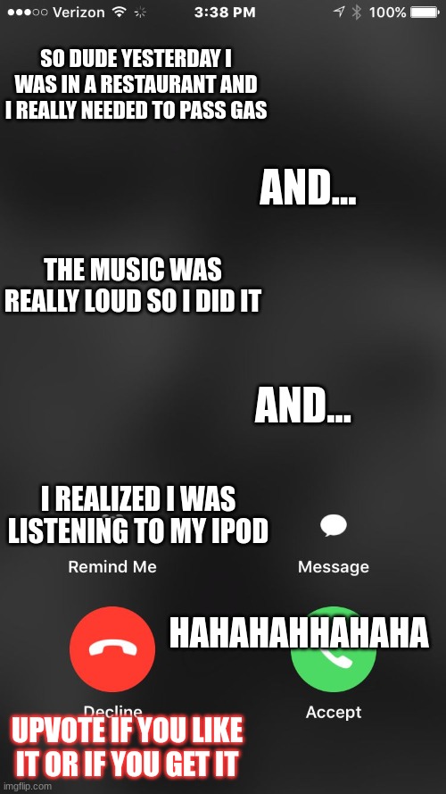 Funny Texts | SO DUDE YESTERDAY I WAS IN A RESTAURANT AND I REALLY NEEDED TO PASS GAS; AND... THE MUSIC WAS REALLY LOUD SO I DID IT; AND... I REALIZED I WAS LISTENING TO MY IPOD; HAHAHAHHAHAHA; UPVOTE IF YOU LIKE IT OR IF YOU GET IT | image tagged in is calling you | made w/ Imgflip meme maker